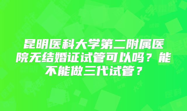 昆明医科大学第二附属医院无结婚证试管可以吗？能不能做三代试管？
