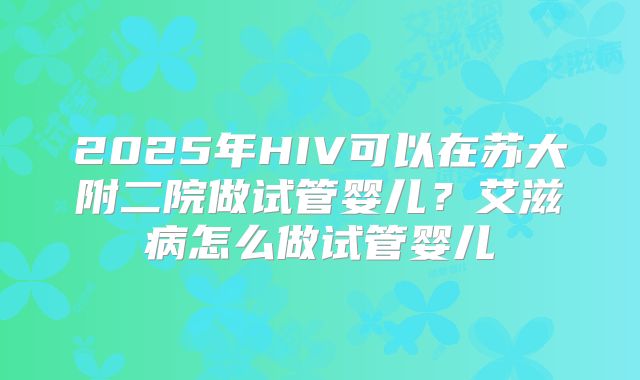 2025年HIV可以在苏大附二院做试管婴儿？艾滋病怎么做试管婴儿