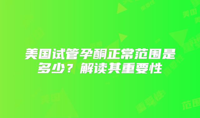 美国试管孕酮正常范围是多少？解读其重要性