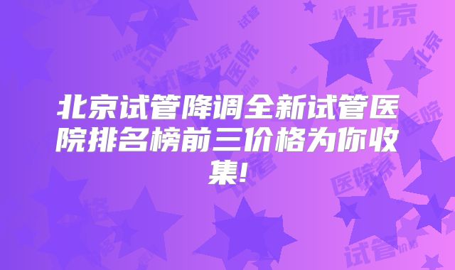 北京试管降调全新试管医院排名榜前三价格为你收集!