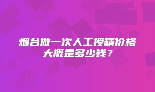 烟台做一次人工授精价格大概是多少钱?