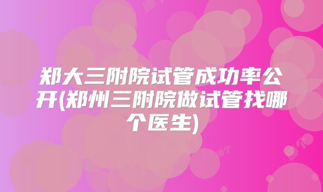 郑大三附院试管成功率公开(郑州三附院做试管找哪个医生)