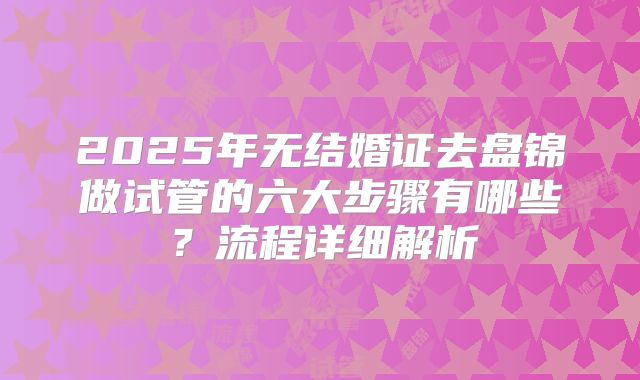 2025年无结婚证去盘锦做试管的六大步骤有哪些？流程详细解析