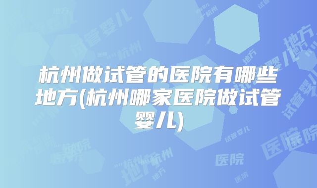 杭州做试管的医院有哪些地方(杭州哪家医院做试管婴儿)