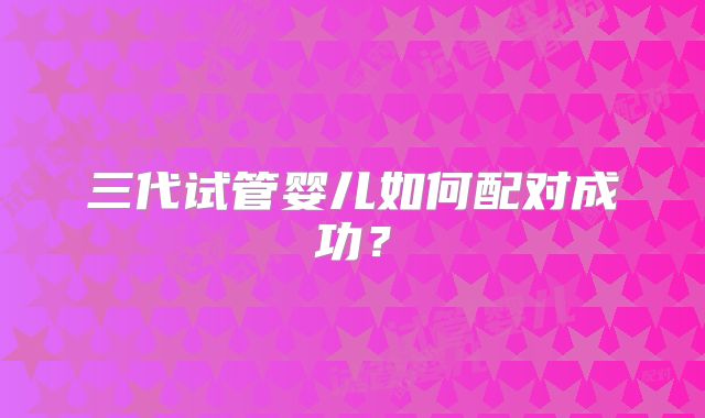 三代试管婴儿如何配对成功？