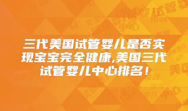 三代美国试管婴儿是否实现宝宝完全健康,美国三代试管婴儿中心排名！