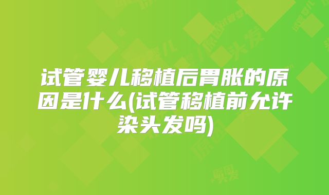 试管婴儿移植后胃胀的原因是什么(试管移植前允许染头发吗)
