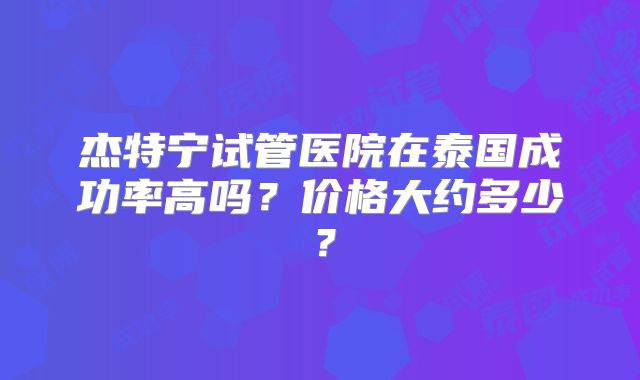 杰特宁试管医院在泰国成功率高吗?价格大约多少?