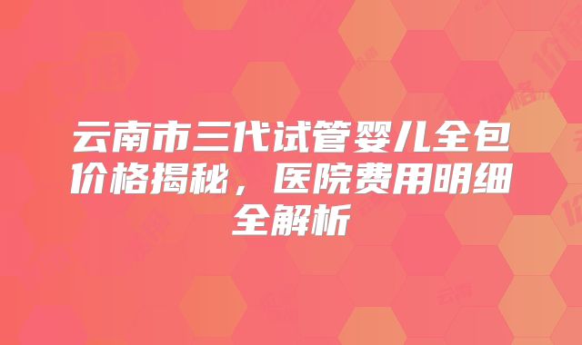 云南市三代试管婴儿全包价格揭秘，医院费用明细全解析