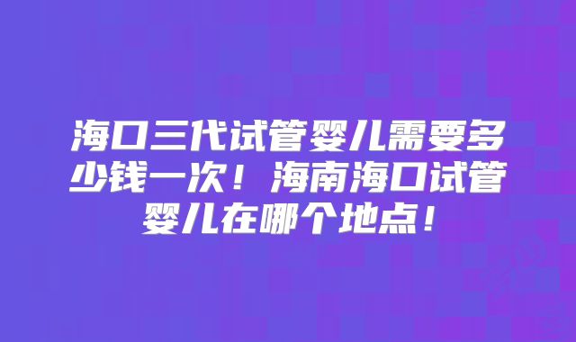 海口三代试管婴儿需要多少钱一次！海南海口试管婴儿在哪个地点！