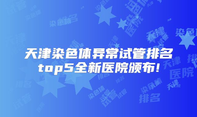 天津染色体异常试管排名top5全新医院颁布!