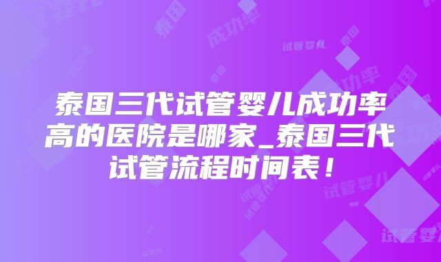泰国三代试管婴儿成功率高的医院是哪家_泰国三代试管流程时间表！