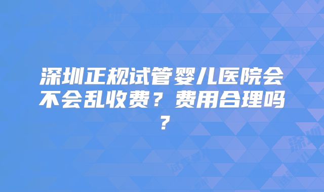 深圳正规试管婴儿医院会不会乱收费?费用合理吗?