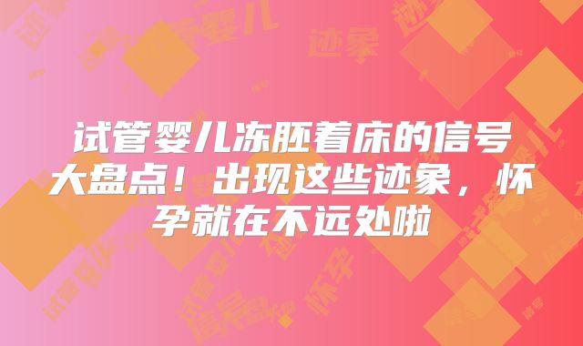 试管婴儿冻胚着床的信号大盘点！出现这些迹象，怀孕就在不远处啦