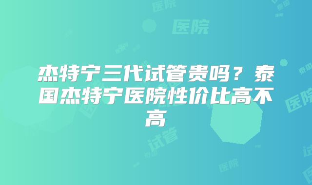 杰特宁三代试管贵吗？泰国杰特宁医院性价比高不高