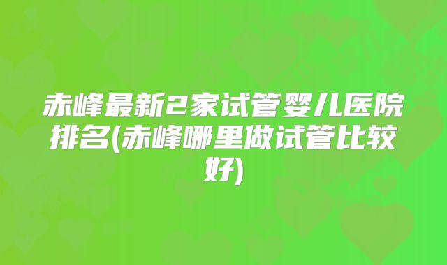 赤峰最新2家试管婴儿医院排名(赤峰哪里做试管比较好)