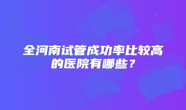 全河南试管成功率比较高的医院有哪些？