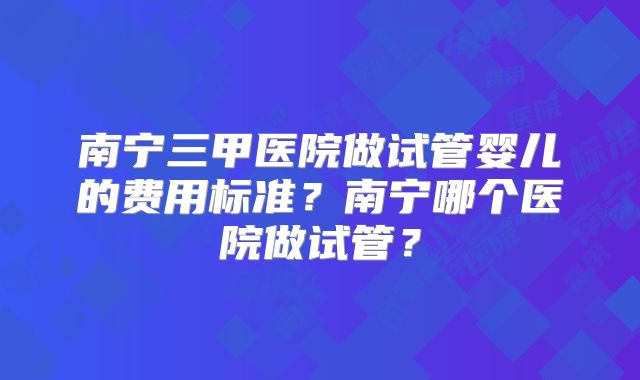 南宁三甲医院做试管婴儿的费用标准？南宁哪个医院做试管？