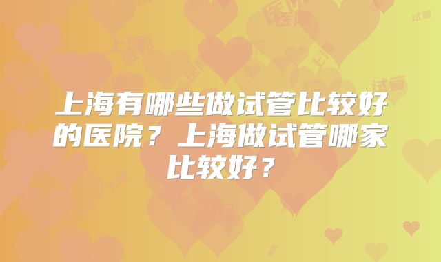 上海有哪些做试管比较好的医院？上海做试管哪家比较好？