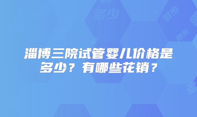 淄博三院试管婴儿价格是多少？有哪些花销？