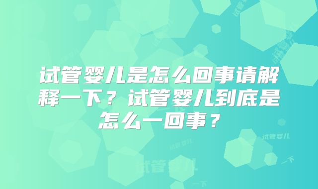 试管婴儿是怎么回事请解释一下？试管婴儿到底是怎么一回事？