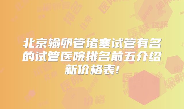 北京输卵管堵塞试管有名的试管医院排名前五介绍新价格表!