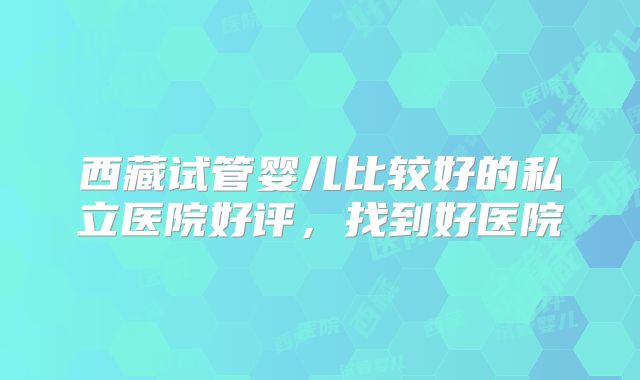 西藏试管婴儿比较好的私立医院好评，找到好医院