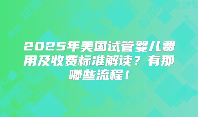 2025年美国试管婴儿费用及收费标准解读?有那哪些流程!