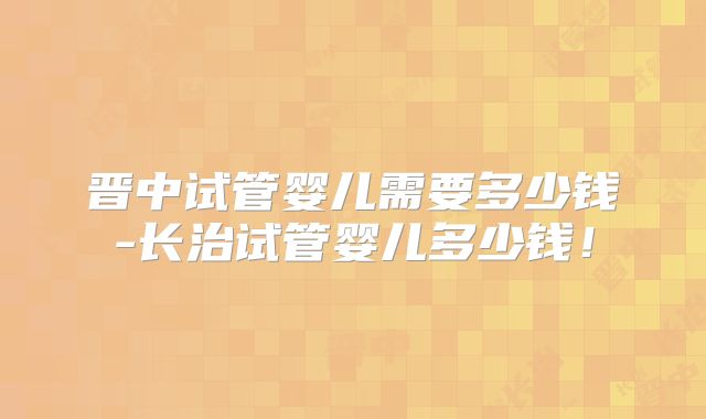 晋中试管婴儿需要多少钱-长治试管婴儿多少钱！