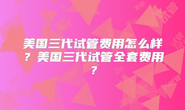 美国三代试管费用怎么样?美国三代试管全套费用?