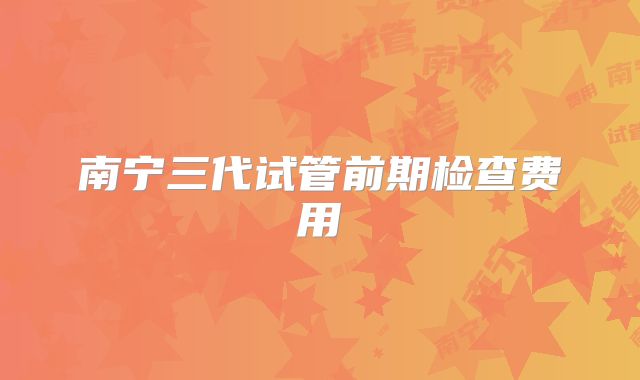 南宁三代试管前期检查费用