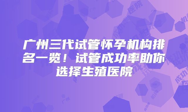 广州三代试管怀孕机构排名一览！试管成功率助你选择生殖医院