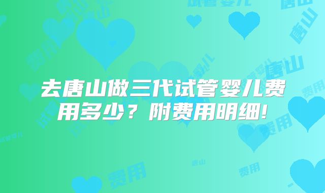 去唐山做三代试管婴儿费用多少？附费用明细!