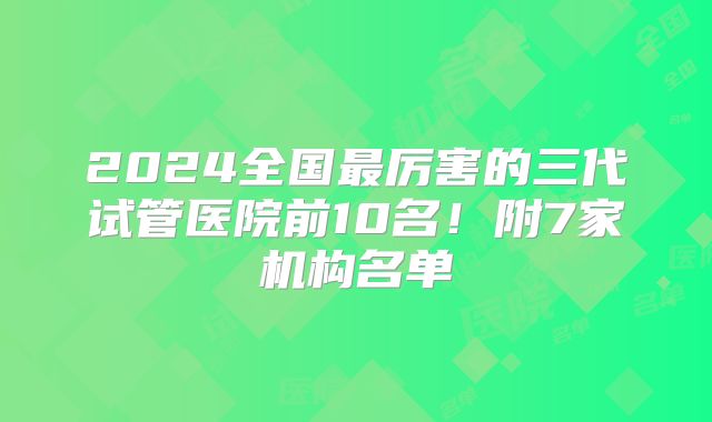2024全国最厉害的三代试管医院前10名！附7家机构名单