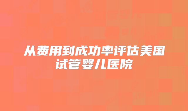 从费用到成功率评估美国试管婴儿医院