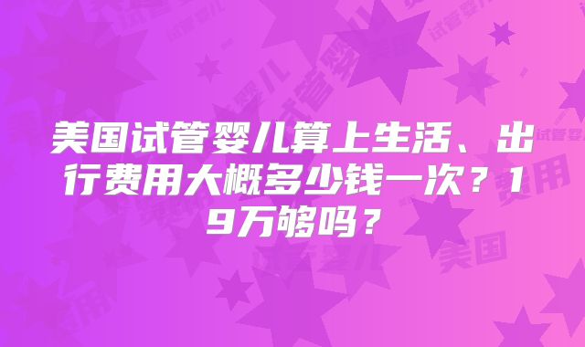 美国试管婴儿算上生活、出行费用大概多少钱一次?19万够吗?