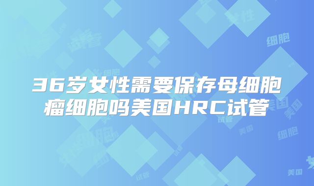 36岁女性需要保存母细胞瘤细胞吗美国HRC试管