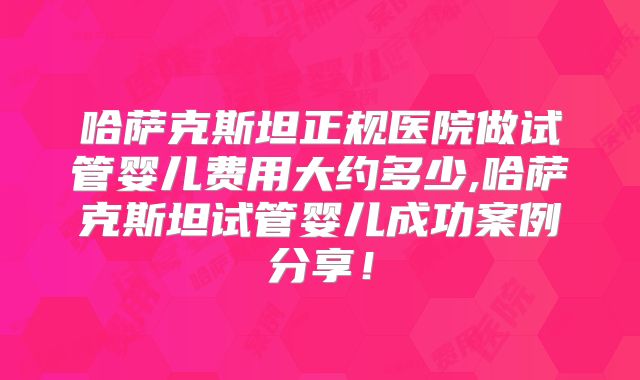 哈萨克斯坦正规医院做试管婴儿费用大约多少,哈萨克斯坦试管婴儿成功案例分享！