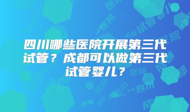 四川哪些医院开展第三代试管？成都可以做第三代试管婴儿？