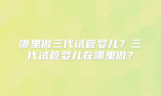 哪里做三代试管婴儿？三代试管婴儿在哪里做？