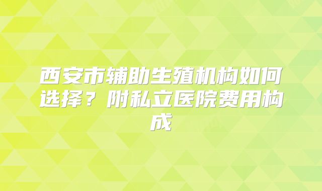 西安市辅助生殖机构如何选择？附私立医院费用构成