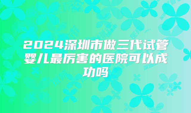 2024深圳市做三代试管婴儿最厉害的医院可以成功吗