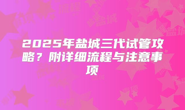 2025年盐城三代试管攻略？附详细流程与注意事项