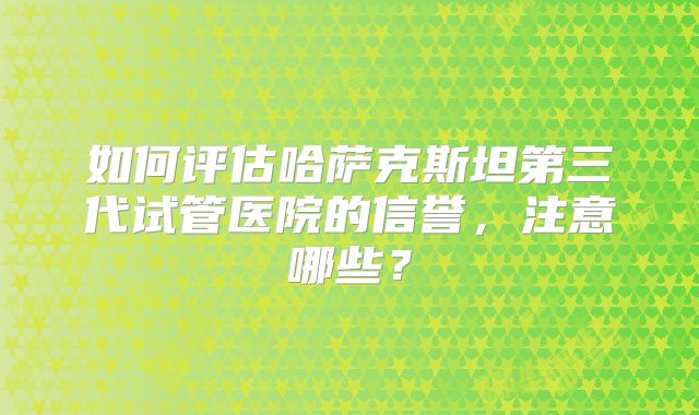 如何评估哈萨克斯坦第三代试管医院的信誉，注意哪些？