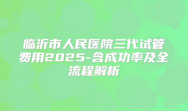 临沂市人民医院三代试管费用2025-含成功率及全流程解析
