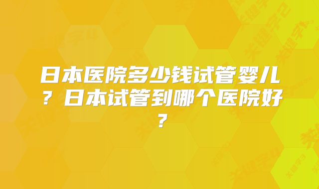 日本医院多少钱试管婴儿？日本试管到哪个医院好？