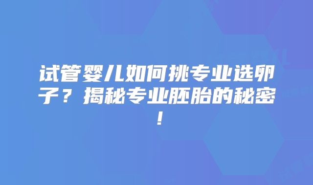 试管婴儿如何挑专业选卵子？揭秘专业胚胎的秘密！
