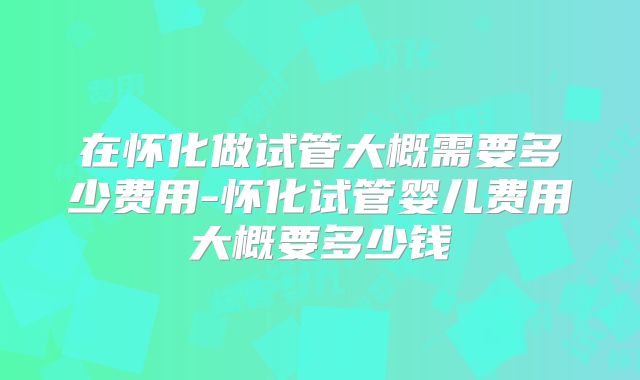 在怀化做试管大概需要多少费用-怀化试管婴儿费用大概要多少钱