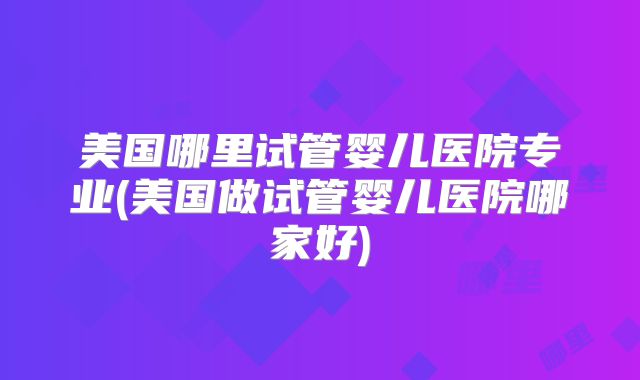 美国哪里试管婴儿医院专业(美国做试管婴儿医院哪家好)