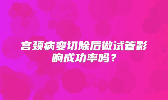 宫颈病变切除后做试管影响成功率吗?
